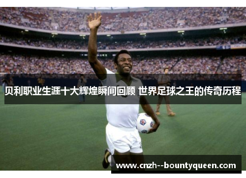 贝利职业生涯十大辉煌瞬间回顾 世界足球之王的传奇历程