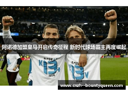 阿诺德加盟皇马开启传奇征程 新时代球场霸主再度崛起