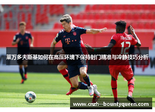 莱万多夫斯基如何在高压环境下保持射门精准与冷静技巧分析