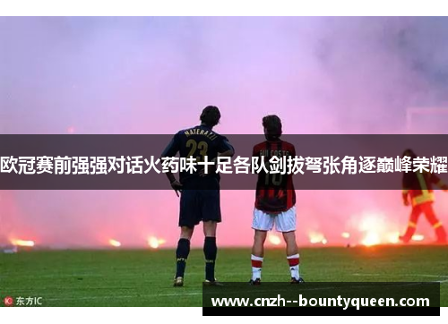 欧冠赛前强强对话火药味十足各队剑拔弩张角逐巅峰荣耀