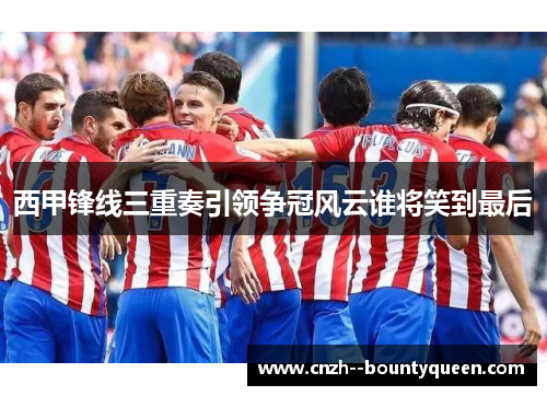 西甲锋线三重奏引领争冠风云谁将笑到最后